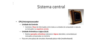Sistema central
• CPU/microprocessador
– Unidade de Controle
• Controla o fluxo de informações entre todas as unidades do computador e executa
as instruções na sequência correta
– Unidade Aritmética e Lógica (ULA)
• Realiza operações aritméticas (cálculos) e lógicas (decisões), comandada por
instruções armazenadas na memória
– Fica em uma placa de circuitos chamada placa-mãe (motherboard)
2
7
 