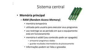 Sistema central
• Memória principal
– RAM (Random Access Memory)
• memória temporária
• utilizada pelo usuário para executar seus programas
• uso restringe-se ao período em que o equipamento
está em funcionamento
• memória é volátil (seu conteúdo pode ser apagado)
– armazenar programas e dados
– guardar resultados intermediários do processamento
• Informações podem ser lidas e gravadas
2
8
 