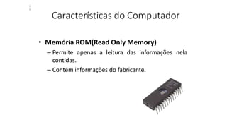 Características do Computador
• Memória ROM(Read Only Memory)
– Permite apenas a leitura das informações nela
contidas.
– Contém informações do fabricante.
2
9
 