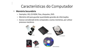 Características do Computador
• Memória Secundária
– Exemplos: HD, CD-ROM, fitas, disquetes, DVD.
– Memória útil para guardar quantidades grandes de informações.
– Acesso considerado lento comparado a outras memórias, por utilizar
processo mecânico.
3
0
 