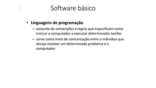 Software básico
3
9
• Linguagens de programação
– conjunto de convenções e regras que especificam como
instruir o computador a executar determinadas tarefas
– serve como meio de comunicação entre o indivíduo que
deseja resolver um determinado problema e o
computador
 