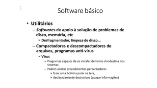 Software básico
4
0
• Utilitários
– Softwares de apoio à solução de problemas de
disco, memória, etc
• Desfragmentador, limpeza de disco...
– Compactadores e descompactadores de
arquivos, programas anti-virus
• Vírus
– Programas capazes de se instalar de forma clandestina nos
sistemas
– Podem adotar procedimentos perturbadores
» fazer uma bolinha pular na tela, ...
» declaradamente destrutivos (apagar informações)
 