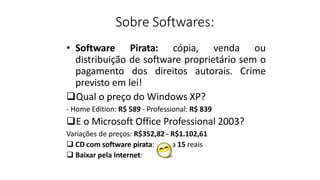 Sobre Softwares:
• Software Pirata: cópia, venda ou
distribuição de software proprietário sem o
pagamento dos direitos autorais. Crime
previsto em lei!
Qual o preço do Windows XP?
- Home Edition: R$ 589 - Professional: R$ 839
E o Microsoft Office Professional 2003?
Variações de preços: R$352,82 - R$1.102,61
 CD com software pirata: de 5 a 15 reais
 Baixar pela Internet:
 