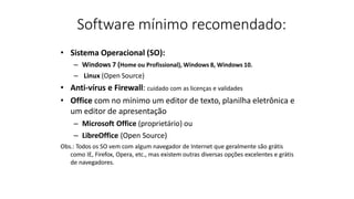 Software mínimo recomendado:
• Sistema Operacional (SO):
– Windows 7 (Home ou Profissional), Windows 8, Windows 10.
– Linux (Open Source)
• Anti-vírus e Firewall: cuidado com as licenças e validades
• Office com no mínimo um editor de texto, planilha eletrônica e
um editor de apresentação
– Microsoft Office (proprietário) ou
– LibreOffice (Open Source)
Obs.: Todos os SO vem com algum navegador de Internet que geralmente são grátis
como IE, Firefox, Opera, etc., mas existem outras diversas opções excelentes e grátis
de navegadores.
 