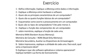 Exercício
1 - Defina informação. Explique a diferença entre dados e informação.
2 - Explique a diferença entre hardware e software.
2 - Quais são as principais características de um computador?
3 - Quais são as quatro funções básicas de um computador?
4 - Esquematize como ocorre o processamento em um computador.
5- Quais são os tipos de computadores? Cite pelo menos 5.
6 - Explique a função dos componentes de um computador.
7 - sobre memórias, explique a função de cada uma.
Memória RAM (Random Access Memory):
Memória de Consulta – ROM (Read-Only Memory):
Memória Secundária, Auxiliar ou Dispositivos de Armazenagem:
8 - Sobre impressoras, explique a utilidade de cada uma. Para você, qual
seria a impressora ideal?
9–Explique o que são software aplicativos e sistema operacional?
Explique também sua forma de licenciamento.
 