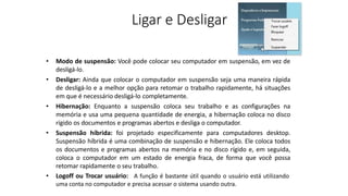 Ligar e Desligar
• Modo de suspensão: Você pode colocar seu computador em suspensão, em vez de
desligá-lo.
• Desligar: Ainda que colocar o computador em suspensão seja uma maneira rápida
de desligá-lo e a melhor opção para retomar o trabalho rapidamente, há situações
em que é necessário desligá-lo completamente.
• Hibernação: Enquanto a suspensão coloca seu trabalho e as configurações na
memória e usa uma pequena quantidade de energia, a hibernação coloca no disco
rígido os documentos e programas abertos e desliga o computador.
• Suspensão híbrida: foi projetado especificamente para computadores desktop.
Suspensão híbrida é uma combinação de suspensão e hibernação. Ele coloca todos
os documentos e programas abertos na memória e no disco rígido e, em seguida,
coloca o computador em um estado de energia fraca, de forma que você possa
retomar rapidamente o seu trabalho.
• Logoff ou Trocar usuário: A função é bastante útil quando o usuário está utilizando
uma conta no computador e precisa acessar o sistema usando outra.
 