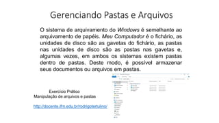 Gerenciando Pastas e Arquivos
O sistema de arquivamento do Windows é semelhante ao
arquivamento de papéis. Meu Computador é o fichário, as
unidades de disco são as gavetas do fichário, as pastas
nas unidades de disco são as pastas nas gavetas e,
algumas vezes, em ambos os sistemas existem pastas
dentro de pastas. Deste modo, é possível armazenar
seus documentos ou arquivos em pastas.
Exercício Prático
Manipulação de arquivos e pastas
http://docente.ifrn.edu.br/rodrigotertulino/
 