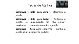 Teclas de Atalhos
• Windows + Seta para cima - Maximiza a
janela;
• Windows + Seta para baixo - Restaura a
janela, se maximizada. Se não estiver
maximiza, o comando minimiza a janela;
• Windows + Seta para esquerda - Alinha a
janela atual à esquerda da tela;
 