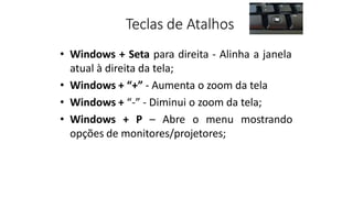 Teclas de Atalhos
• Windows + Seta para direita - Alinha a janela
atual à direita da tela;
• Windows + “+” - Aumenta o zoom da tela
• Windows + “-” - Diminui o zoom da tela;
• Windows + P – Abre o menu mostrando
opções de monitores/projetores;
 