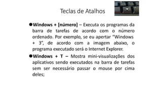 Teclas de Atalhos
⚫Windows + [número] – Executa os programas da
barra de tarefas de acordo com o número
ordenado. Por exemplo, se eu apertar “Windows
+ 3”, de acordo com a imagem abaixo, o
programa executado será o Internet Explorer.
⚫Windows + T – Mostra mini-visualizações dos
aplicativos sendo executados na barra de tarefas
sem ser necessário passar o mouse por cima
deles;
 