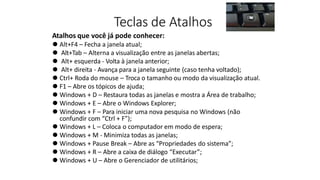 Teclas de Atalhos
Atalhos que você já pode conhecer:
⚫ Alt+F4 – Fecha a janela atual;
⚫ Alt+Tab – Alterna a visualização entre as janelas abertas;
⚫ Alt+ esquerda - Volta à janela anterior;
⚫ Alt+ direita - Avança para a janela seguinte (caso tenha voltado);
⚫ Ctrl+ Roda do mouse – Troca o tamanho ou modo da visualização atual.
⚫ F1 – Abre os tópicos de ajuda;
⚫ Windows + D – Restaura todas as janelas e mostra a Área de trabalho;
⚫ Windows + E – Abre o Windows Explorer;
⚫ Windows + F – Para iniciar uma nova pesquisa no Windows (não
confundir com “Ctrl + F”);
⚫ Windows + L – Coloca o computador em modo de espera;
⚫ Windows + M - Minimiza todas as janelas;
⚫ Windows + Pause Break – Abre as “Propriedades do sistema”;
⚫ Windows + R – Abre a caixa de diálogo “Executar”;
⚫ Windows + U – Abre o Gerenciador de utilitários;
 