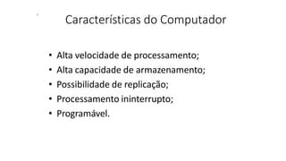 Características do Computador
6
• Alta velocidade de processamento;
• Alta capacidade de armazenamento;
• Possibilidade de replicação;
• Processamento ininterrupto;
• Programável.
 