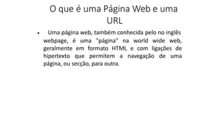 O que é uma Página Web e uma
URL
Uma página web, também conhecida pelo no inglês
•
webpage, é uma "página" na world wide web,
geralmente em formato HTML e com ligações de
hipertexto que permitem a navegação de uma
página, ou secção, para outra.
 