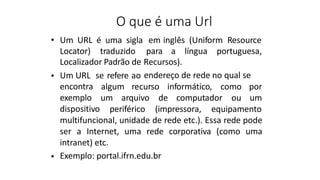 O que é uma Url
• Um URL é uma sigla em inglês (Uniform Resource
Locator) traduzido para a língua portuguesa,
Localizador Padrão de Recursos).
Um URL se refere ao endereço de rede no qual se
•
algum recurso informático, como por
um arquivo de computador ou um
encontra
exemplo
dispositivo periférico (impressora, equipamento
multifuncional, unidade de rede etc.). Essa rede pode
ser a Internet, uma rede corporativa (como uma
intranet) etc.
Exemplo: portal.ifrn.edu.br
•
 