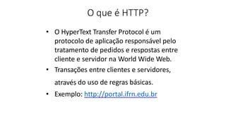 O que é HTTP?
• O HyperText Transfer Protocol é um
protocolo de aplicação responsável pelo
tratamento de pedidos e respostas entre
cliente e servidor na World Wide Web.
• Transações entre clientes e servidores,
através do uso de regras básicas.
• Exemplo: http://portal.ifrn.edu.br
 