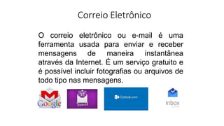 Correio Eletrônico
O correio eletrônico ou e-mail é uma
ferramenta usada para enviar e receber
mensagens de maneira instantânea
através da Internet. É um serviço gratuito e
é possível incluir fotografias ou arquivos de
todo tipo nas mensagens.
 
