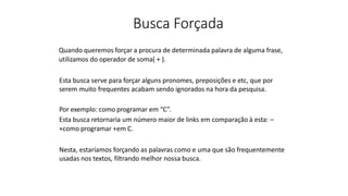 Busca Forçada
Quando queremos forçar a procura de determinada palavra de alguma frase,
utilizamos do operador de soma( + ).
Esta busca serve para forçar alguns pronomes, preposições e etc, que por
serem muito frequentes acabam sendo ignorados na hora da pesquisa.
Por exemplo: como programar em “C”.
Esta busca retornaria um número maior de links em comparação à esta: –
+como programar +em C.
Nesta, estaríamos forçando as palavras como e uma que são frequentemente
usadas nos textos, filtrando melhor nossa busca.
 