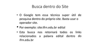 Busca dentro do Site
• O Google tem essa técnica super útil de
pesquisa dentro do próprio site. Basta usar o
operador site.
• Por exemplo: site:ifrn.edu.br edital
• Esta busca nos retornará todos os links
relacionados a palavra edital dentro do
ifrn.edu.br
 