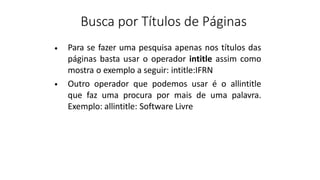 Busca por Títulos de Páginas
Para se fazer uma pesquisa apenas nos títulos das
páginas basta usar o operador intitle assim como
mostra o exemplo a seguir: intitle:IFRN
Outro operador que podemos usar é o allintitle
que faz uma procura por mais de uma palavra.
Exemplo: allintitle: Software Livre
•
•
 
