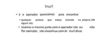 Inurl
• é o operador queusamos para encontrar
• qualquer palavra que esteja incluída na própria URL
algum site.
• Usamos o mesmo junto com o operador site ou não.
Por exemplo: site:vivaolinux.com.br inurl:dicas
 