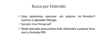 Busca por Extensão
• Caso queiramos procurar um arquivo no formato P
usamos o operador filetype.
• Exemplo: linux filetype:pdf
• Neste exemplo procuramos links referentes a palavra linux
com o formato PDF.
 