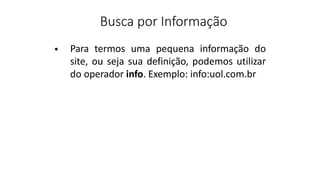 Busca por Informação
Para termos uma pequena informação do
site, ou seja sua definição, podemos utilizar
do operador info. Exemplo: info:uol.com.br
•
 