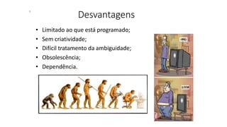 Desvantagens
• Limitado ao que está programado;
• Sem criatividade;
• Difícil tratamento da ambiguidade;
• Obsolescência;
• Dependência.
8
 
