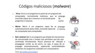 Códigos maliciosos (malware)
Fonte: http://cartilha.cert.br/malware/
Vírus: Vírus é um programa ou parte de um programa de
•
propaga
de
outros
computador
, normalmente malicioso, que se
inserindo cópias de si mesmo e se tornando parte
programas e arquivos.
Worm: Worm é um programa capaz de se
automaticamente pelas redes, enviando cópias de
de computador para computador.
• propagar
si mesmo
• Bot e botnet: Bot é um programa que dispõe de mecanismos
de comunicação com o invasor que permitem que ele seja
controlado remotamente. Possui processo de infecção e
propagação similar ao do worm, ou seja, é capaz de se
propagar automaticamente, explorando vulnerabilidades
existentes em programas instalados em computadores.
 