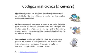 Códigos maliciosos (malware)
Fonte: http://cartilha.cert.br/malware/
Spyware: Spyware é um programa projetado para monitorar
as atividades de um sistema e enviar as informações
coletadas para terceiros.
•
• Keylogger: capaz de capturar e armazenar as teclas digitadas
pelo usuário no teclado do computador. Sua ativação, em
muitos casos, é condicionada a uma ação prévia do usuário,
como o acesso a um site específico de comércio eletrônico ou
de Internet Banking.
• Screenlogger: similar ao keylogger, capaz de armazenar a
posição do cursor e a tela apresentada no monitor, nos
momentos em que o mouse é clicado, ou a região que
circunda a posição onde o mouse é clicado.
 
