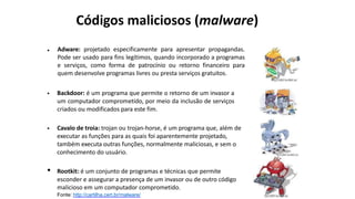 Adware: projetado especificamente para apresentar propagandas.
Pode ser usado para fins legítimos, quando incorporado a programas
e serviços, como forma de patrocínio ou retorno financeiro para
quem desenvolve programas livres ou presta serviços gratuitos.
Fonte: http://cartilha.cert.br/malware/
•
• Backdoor: é um programa que permite o retorno de um invasor a
um computador comprometido, por meio da inclusão de serviços
criados ou modificados para este fim.
• Cavalo de troia: trojan ou trojan-horse, é um programa que, além de
executar as funções para as quais foi aparentemente projetado,
também executa outras funções, normalmente maliciosas, e sem o
conhecimento do usuário.
• Rootkit: é um conjunto de programas e técnicas que permite
esconder e assegurar a presença de um invasor ou de outro código
malicioso em um computador comprometido.
Códigos maliciosos (malware)
 