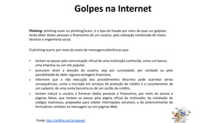 Golpes na Internet
Phishing: phishing-scam ou phishing/scam, é o tipo de fraude por meio da qual um golpista
tenta obter dados pessoais e financeiros de um usuário, pela utilização combinada de meios
técnicos e engenharia social.
O phishing ocorre por meio do envio de mensagens eletrônicas que:
• tentam se passar pela comunicação oficial de uma instituição conhecida, como um banco,
uma empresa ou um site popular;
procuram atrair a atenção do usuário, seja por curiosidade, por caridade ou pela
possibilidade de obter alguma vantagem financeira;
informam que a não execução dos procedimentos descritos pode acarretar sérias
consequências, como a inscrição em serviços de proteção de crédito e o cancelamento de
um cadastro, de uma conta bancária ou de um cartão de crédito;
tentam induzir o usuário a fornecer dados pessoais e financeiros, por meio do acesso a
páginas falsas, que tentam se passar pela página oficial da instituição; da instalação de
códigos maliciosos, projetados para coletar informações sensíveis; e do preenchimento de
formulários contidos na mensagem ou em páginas Web.
•
•
•
Fonte: http://cartilha.cert.br/golpes/
 