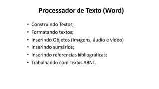 Processador de Texto (Word)
• Construindo Textos;
• Formatando textos;
• Inserindo Objetos (Imagens, áudio e vídeo)
• Inserindo sumários;
• Inserindo referencias bibliográficas;
• Trabalhando com Textos ABNT.
 
