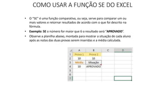 COMO USAR A FUNÇÃO SE DO EXCEL
• O “SE” é uma função comparativa, ou seja, serve para comparar um ou
mais valores e retornar resultados de acordo com o que foi descrito na
fórmula.
• Exemplo: SE o número for maior que 6 o resultado será “APROVADO”.
• Observe a planilha abaixo, montada para mostrar a situação de cada aluno
após as notas das duas provas serem inseridas e a média calculada.
 