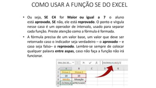 • Ou seja, SE C4 for Maior ou igual a 7 o aluno
está aprovado, SE não, ele está reprovado. O ponto e vírgula
nesse caso é um operador de intervalo, usado para separar
cada função. Preste atenção como a fórmula é formada.
• A fórmula precisa de um valor base, um valor que deve ser
retornado caso o indicador seja verdadeiro – o aprovado – e
caso seja falso– o reprovado. Lembre-se sempre de colocar
qualquer palavra entre aspas, caso não faça a função não irá
funcionar.
COMO USAR A FUNÇÃO SE DO EXCEL
 