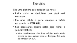 Exercício
Crie uma planilha para calcular sua notas:
• insira todas as disciplinas que você está
cursando;
• Em uma célula a parte coloque a média
necessária no IFRN (6,0);
• São necessárias quatro notas para fechar o
semestre letivo;
– Obs: Lembrem-se, são duas médias, cada média
precisa de duas provas para ser fechada. Referente
ao bimestre 1º e 2º.
 