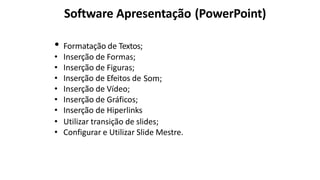 Software Apresentação (PowerPoint)
• Formatação de Textos;
• Inserção de Formas;
• Inserção de Figuras;
• Inserção de Efeitos de Som;
• Inserção de Vídeo;
• Inserção de Gráficos;
• Inserção de Hiperlinks
• Utilizar transição de slides;
• Configurar e Utilizar Slide Mestre.
 