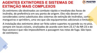 AGENTES EXTINTORES E SISTEMAS DE
EXTINÇÃO MAIS COMPLEXOS
Os extintores são destinados ao combate rápido e imediato dos focos de
incêndio, de preferência em seu ponto de origem. Eles não devem ser
considerados como substitutos dos sistemas de extinção de incêndios, como
mangueiras e sprinklers, uma vez que são equipamentos adicionais e limitados.
A instalação dos extintores deve ser feita sobre suportes na parede ou no piso,
sempre em locais visíveis, sinalizados de acordo com item 23.17 da NR-23 e de
faço acesso e que não impossibilitem a passagem nas rotas de fuga. São tipos
de extintores:
 