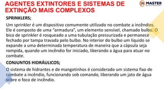 AGENTES EXTINTORES E SISTEMAS DE
EXTINÇÃO MAIS COMPLEXOS
SPRINKLERS;
Um sprinkler é um dispositivo comumente utilizado no combate a incêndios.
Ele é composto de uma “armadura”, um elemento sensível, chamado bulbo. O
bico de sprinkler é rosqueado a uma tubulação pressurizada e permanece
fechado por tampa travada pelo bulbo. No interior do bulbo um líquido se
expande a uma determinada temperatura de maneira que a cápsula seja
rompida, quando um incêndio for iniciado, liberando a água para atuar no
combate.
CONJUNTOS HIDRÁULICOS;
O sistema de hidrantes e de mangotinhos é considerado um sistema fixo de
combate a incêndio, funcionando sob comando, liberando um jato de água
sobre o foco de incêndio.
 