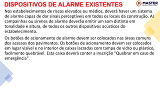DISPOSITIVOS DE ALARME EXISTENTES
Nos estabelecimentos de riscos elevados ou médios, deverá haver um sistema
de alarme capaz de dar sinais perceptíveis em todos os locais da construção. As
campainhas ou sirenes de alarme deverão emitir um som distinto em
tonalidade e altura, de todos os outros dispositivos acústicos do
estabelecimento.
Os botões de acionamento de alarme devem ser colocados nas áreas comuns
dos acessos dos pavimentos. Os botões de acionamento devem ser colocados
em lugar visível e no interior de caixas lacradas com tampa de vidro ou plástico,
facilmente quebrável. Esta caixa deverá conter a inscrição "Quebrar em caso de
emergência".
 