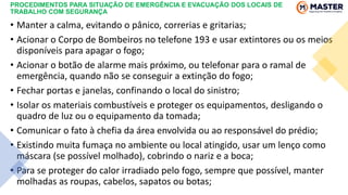 PROCEDIMENTOS PARA SITUAÇÃO DE EMERGÊNCIA E EVACUAÇÃO DOS LOCAIS DE
TRABALHO COM SEGURANÇA
• Manter a calma, evitando o pânico, correrias e gritarias;
• Acionar o Corpo de Bombeiros no telefone 193 e usar extintores ou os meios
disponíveis para apagar o fogo;
• Acionar o botão de alarme mais próximo, ou telefonar para o ramal de
emergência, quando não se conseguir a extinção do fogo;
• Fechar portas e janelas, confinando o local do sinistro;
• Isolar os materiais combustíveis e proteger os equipamentos, desligando o
quadro de luz ou o equipamento da tomada;
• Comunicar o fato à chefia da área envolvida ou ao responsável do prédio;
• Existindo muita fumaça no ambiente ou local atingido, usar um lenço como
máscara (se possível molhado), cobrindo o nariz e a boca;
• Para se proteger do calor irradiado pelo fogo, sempre que possível, manter
molhadas as roupas, cabelos, sapatos ou botas;
 