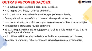 • Não suba, procure sempre descer pelas escadas;
• Não respire pela boca, somente pelo nariz;
• Não corra nem salte, evitando quedas, que podem ser fatais;
• Com queimaduras ou asfixias, o homem ainda pode salvar–se;
• Não tire as roupas, pois elas protegem seu corpo e retardam a desidratação;
• Tire apenas a gravata ou roupas de nylon;
• Se suas roupas se incendiarem, jogue–se no chão e role lentamente. Elas se
apagarão por abafamento;
• Não utilizar extintores de combate a incêndio, em pessoas com chamas;
• Ao descer escadarias, retire sapatos de salto alto e meias escorregadias;
OUTRAS RECOMENDAÇÕES;
 