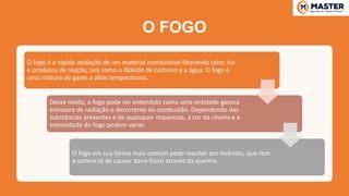 O FOGO
O fogo é a rápida oxidação de um material combustível liberando calor, luz
e produtos de reação, tais como o dióxido de carbono e a água. O fogo é
uma mistura de gases a altas temperaturas.
Desse modo, o fogo pode ser entendido como uma entidade gasosa
emissora de radiação e decorrente da combustão. Dependendo das
substâncias presentes e de quaisquer impurezas, a cor da chama e a
intensidade do fogo podem variar.
O fogo em sua forma mais comum pode resultar em incêndio, que tem
o potencial de causar dano físico através da queima.
 