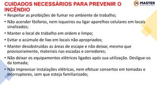 CUIDADOS NECESSÁRIOS PARA PREVENIR O
INCÊNDIO
• Respeitar as proibições de fumar no ambiente de trabalho;
• Não acender fósforos, nem isqueiros ou ligar aparelhos celulares em locais
sinalizados;
• Manter o local de trabalho em ordem e limpo;
• Evitar o acúmulo de lixo em locais não apropriados;
• Manter desobstruídas as áreas de escape e não deixar, mesmo que
provisoriamente, materiais nas escadas e corredores;
• Não deixar os equipamentos elétricos ligados após sua utilização. Desligue-os
da tomada;
• Não improvisar instalações elétricas, nem efetuar consertos em tomadas e
interruptores, sem que esteja familiarizado;
 