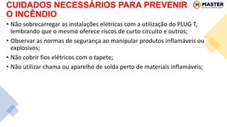 • Não sobrecarregar as instalações elétricas com a utilização do PLUG T,
lembrando que o mesmo oferece riscos de curto circuito e outros;
• Observar as normas de segurança ao manipular produtos inflamáveis ou
explosivos;
• Não cobrir fios elétricos com o tapete;
• Não utilizar chama ou aparelho de solda perto de materiais inflamáveis;
CUIDADOS NECESSÁRIOS PARA PREVENIR
O INCÊNDIO
 