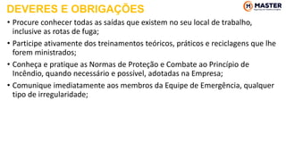 • Procure conhecer todas as saídas que existem no seu local de trabalho,
inclusive as rotas de fuga;
• Participe ativamente dos treinamentos teóricos, práticos e reciclagens que lhe
forem ministrados;
• Conheça e pratique as Normas de Proteção e Combate ao Princípio de
Incêndio, quando necessário e possível, adotadas na Empresa;
• Comunique imediatamente aos membros da Equipe de Emergência, qualquer
tipo de irregularidade;
DEVERES E OBRIGAÇÕES
 