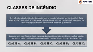 CLASSES DE INCÊNDIO
Somente com o conhecimento da natureza do material que está sendo queimado é possível
descobrir o melhor método para uma extinção rápida e segura do fogo. As classes são:
CLASSE A; CLASSE B; CLASSE C; CLASSE D; CLASSE K;
Os incêndios são classificados de acordo com as características do seu combustível. Cada
material tem características próprias de inflamabilidade, de teor combustível, e também em
relação aos produtos que desprendem ao serem queimados.
 
