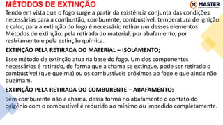 MÉTODOS DE EXTINÇÃO
Tendo em vista que o fogo surge a partir da existência conjunta das condições
necessárias para a combustão, comburente, combustível, temperatura de ignição
e calor, para a extinção do fogo é necessário retirar um desses elementos.
Métodos de extinção: pela retirada do material, por abafamento, por
resfriamento e pela extinção química.
EXTINÇÃO PELA RETIRADA DO MATERIAL – ISOLAMENTO;
Esse método de extinção atua na base do fogo. Um dos componentes
necessários é retirado, de forma que a chama se extingue, pode ser retirado o
combustível (que queima) ou os combustíveis próximos ao fogo e que ainda não
queimam.
EXTINÇÃO PELA RETIRADA DO COMBURENTE – ABAFAMENTO;
Sem comburente não a chama, dessa forma no abafamento o contato do
oxigênio com o combustível é reduzido ao mínimo ou impedido completamente.
 
