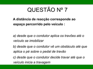 QUESTÃO Nº 7
A distância de reacção corresponde ao
espaço percorrido pelo veículo :
a) desde que o condutor aplica os travões até o
veículo se imobilizar
b) desde que o condutor vê um obstáculo até que
aplica o pé sobre o pedal de travão
c) desde que o condutor decide travar até que o
veículo inicia a travagem
 