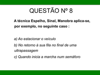 QUESTÃO Nº 8
A técnica Espelho, Sinal, Manobra aplica-se,
por exemplo, no seguinte caso :
a) Ao estacionar o veículo
b) No retorno à sua fila no final de uma
ultrapassagem
c) Quando inicia a marcha num semáforo
 