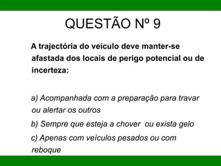 QUESTÃO Nº 9
A trajectória do veículo deve manter-se
afastada dos locais de perigo potencial ou de
incerteza:
a) Acompanhada com a preparação para travar
ou alertar os outros
b) Sempre que esteja a chover ou exista gelo
c) Apenas com veículos pesados ou com
reboque
 